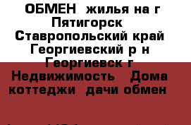 ОБМЕН  жилья на г.Пятигорск - Ставропольский край, Георгиевский р-н, Георгиевск г. Недвижимость » Дома, коттеджи, дачи обмен   